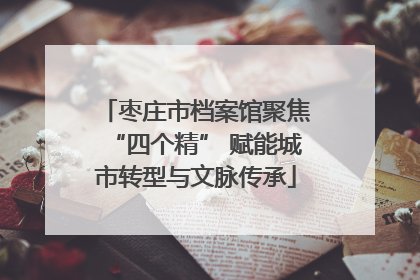 枣庄市档案馆聚焦“四个精” 赋能城市转型与文脉传承