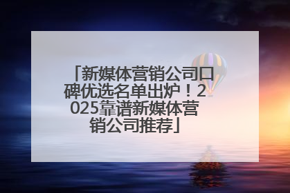 新媒体营销公司口碑优选名单出炉！2025靠谱新媒体营销公司推荐