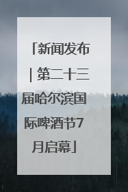 新闻发布｜第二十三届哈尔滨国际啤酒节7月启幕