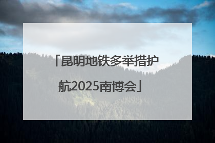 昆明地铁多举措护航2025南博会