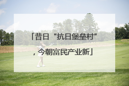 昔日“抗日堡垒村”，今朝富民产业新