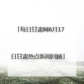 每日甘肃网6月17日甘肃热点新闻回顾