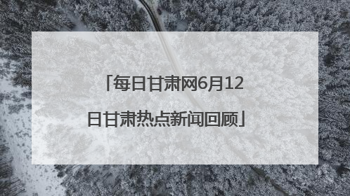 每日甘肃网6月12日甘肃热点新闻回顾