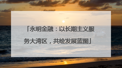 永明金融：以长期主义服务大湾区，共绘发展蓝图