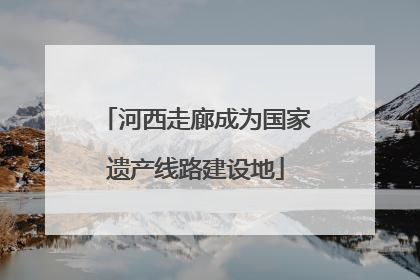 河西走廊成为国家遗产线路建设地