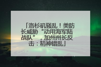 洛杉矶骚乱！美防长威胁“动用海军陆战队”，加州州长反击：精神错乱