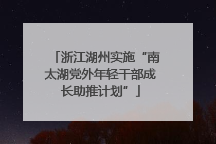 浙江湖州实施“南太湖党外年轻干部成长助推计划”