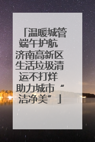 温暖城管端午护航 济南高新区生活垃圾清运不打烊 助力城市“洁净美”