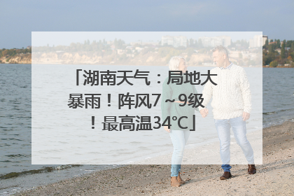湖南天气：局地大暴雨！阵风7～9级！最高温34℃