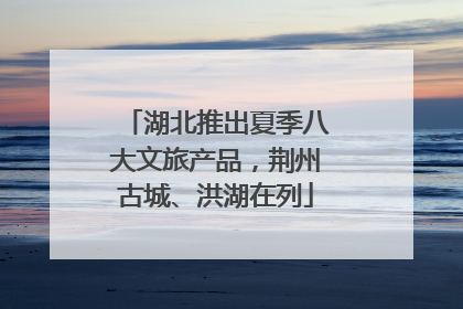 湖北推出夏季八大文旅产品，荆州古城、洪湖在列