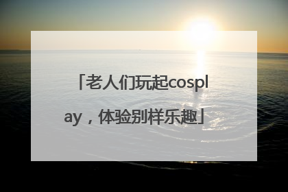 老人们玩起cosplay，体验别样乐趣