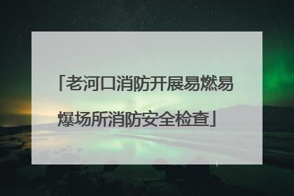 老河口消防开展易燃易爆场所消防安全检查