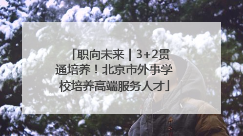 职向未来｜3+2贯通培养！北京市外事学校培养高端服务人才