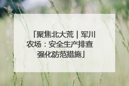 聚焦北大荒｜军川农场：安全生产排查 强化防范措施