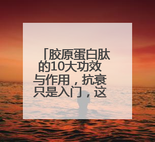 胶原蛋白肽的10大功效与作用，抗衰只是入门，这些功效才是王炸