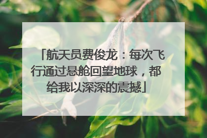 航天员费俊龙：每次飞行通过悬舱回望地球，都给我以深深的震撼
