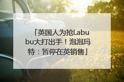 英国人为抢Labubu大打出手！泡泡玛特：暂停在英销售