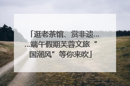 逛老茶馆、赏非遗……端午假期芙蓉文旅“国潮风”等你来吹