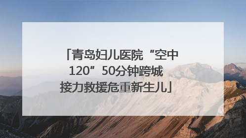青岛妇儿医院“空中120”50分钟跨城接力救援危重新生儿