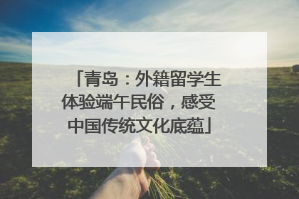 青岛：外籍留学生体验端午民俗，感受中国传统文化底蕴