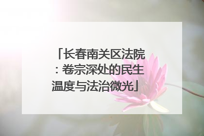 长春南关区法院：卷宗深处的民生温度与法治微光
