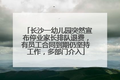 长沙一幼儿园突然宣布停业家长排队退费，有员工合同到期仍坚持工作，多部门介入