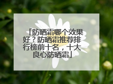 防晒霜哪个效果好？防晒霜推荐排行榜前十名，十大良心防晒霜