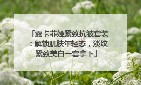 露卡菲娅紧致抗皱套装：解锁肌肤年轻态，淡纹紧致美白一套拿下