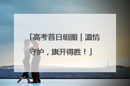 高考首日组图｜温情守护，旗开得胜！