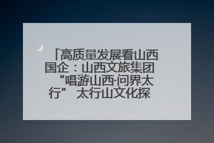 高质量发展看山西国企：山西文旅集团“唱游山西·问界太行” 太行山文化探索之旅燃情启幕