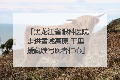 黑龙江省眼科医院走进雪域高原 千里援藏续写医者仁心