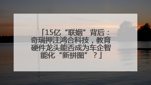 15亿“联姻”背后：奇瑞押注鸿合科技，教育硬件龙头能否成为车企智能化“新拼图”？