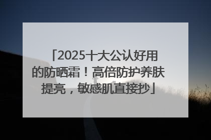 2025十大公认好用的防晒霜！高倍防护养肤提亮，敏感肌直接抄