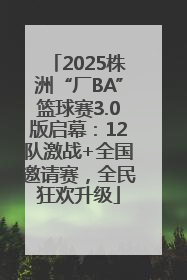 2025株洲“厂BA”篮球赛3.0版启幕：12队激战+全国邀请赛，全民狂欢升级