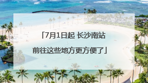 7月1日起 长沙南站前往这些地方更方便了